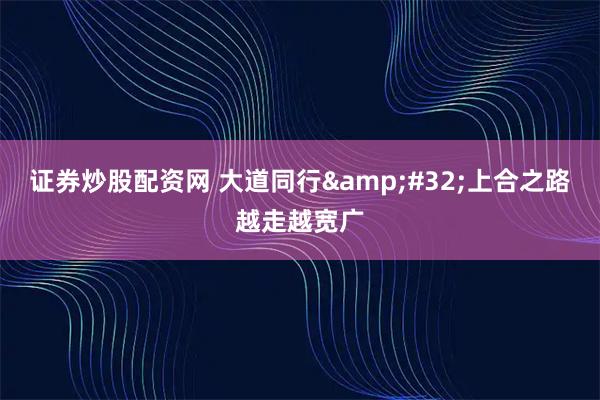 证券炒股配资网 大道同行 上合之路越走越宽广
