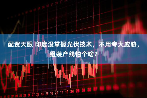 配资天眼 印度没掌握光伏技术，不用夸大威胁，组装产线怕个啥？