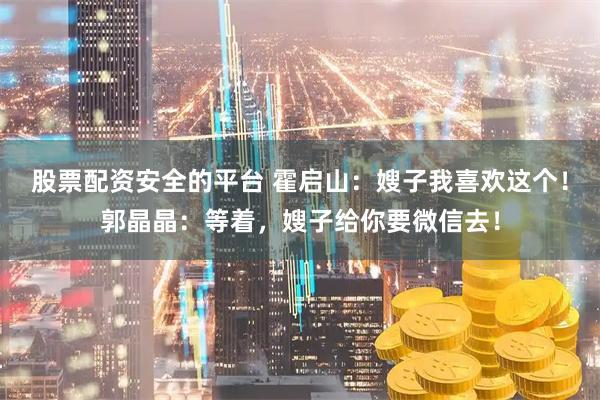 股票配资安全的平台 霍启山：嫂子我喜欢这个！郭晶晶：等着，嫂子给你要微信去！