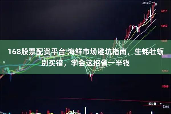 168股票配资平台 海鲜市场避坑指南，生蚝牡蛎别买错，学会这招省一半钱