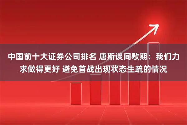 中国前十大证券公司排名 唐斯谈间歇期：我们力求做得更好 避免首战出现状态生疏的情况