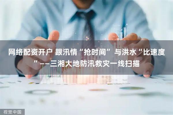 网络配资开户 跟汛情“抢时间” 与洪水“比速度”——三湘大地防汛救灾一线扫描